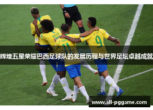 辉煌五星荣耀巴西足球队的发展历程与世界足坛卓越成就