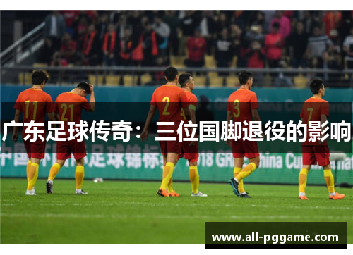 广东足球传奇:三位国脚退役的影响 广东足球传奇:三位国脚退役的影响