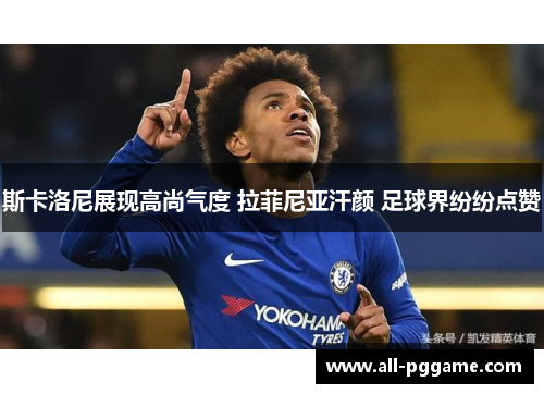 斯卡洛尼展现高尚气度 拉菲尼亚汗颜 足球界纷纷点赞