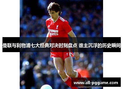 曼联与利物浦七大经典对决时刻盘点 谁主沉浮的历史瞬间 曼联与利物浦七大经典对决时刻盘点 谁主沉浮的历史瞬间