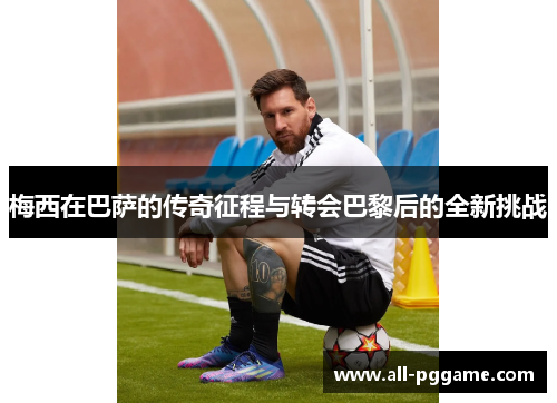 梅西在巴萨的传奇征程与转会巴黎后的全新挑战